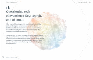 Questioning tech
conventions: New search,
end of email
After years of frenetic growth, email, social networking
and search engines have reached maturity. These
backbones of the information economy are now being
reconsidered for digital-native consumers and in the
context of broader human needs.
“Google was once the miracle of the age: now people take it for granted,”
says Rowland Manthorpe, associate editor at Wired UK. “It’s very linear; it
can’t tell you what you didn’t know you wanted to ask. As people become
more aware of this, a cultural movement is growing up in which people
look to wander and discover rather than go directly to the thing they
already knew about.”
Metadrift by Wai-Cheun Cheung
18
31TECH + INNOVATION THE FUTURE 100
 