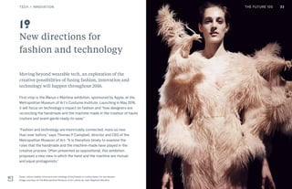 THE FUTURE 100
New directions for
fashion and technology
Moving beyond wearable tech, an exploration of the
creative possibilities of fusing fashion, innovation and
technology will happen throughout 2016.
First stop is the Manus x Machina exhibition, sponsored by Apple, at the
Metropolitan Museum of Art’s Costume Institute. Launching in May 2016,
it will focus on technology’s impact on fashion and “how designers are
reconciling the handmade and the machine-made in the creation of haute
couture and avant-garde ready-to-wear.”
“Fashion and technology are inextricably connected, more so now
than ever before,” says Thomas P Campbell, director and CEO of the
Metropolitan Museum of Art. “It is therefore timely to examine the
roles that the handmade and the machine-made have played in the
creative process. Often presented as oppositional, this exhibition
proposes a new view in which the hand and the machine are mutual
and equal protagonists.”
Dress, silicon feather structure and moldings of bird heads on cotton base, Iris van Herpen.
Image courtesy of The Metropolitan Museum of Art, photo by Jean-Baptiste Mondino
19
33TECH + INNOVATION THE FUTURE 100
 