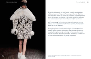 34THE FUTURE 100
Top: Raw Thai curry dish at NAMA artisan raw foods, London, 2014, photography by Alicia Pollet
Bottom: Selection of juices at NAMA Food
As part of the exhibition, the Anna Wintour Costume Center galleries
will present a series of “in process” workshops, including a 3D-printing
workshop where visitors will witness the creation of 3D-printed garments
during the course of the exhibition. It will include works from designers
such as technical visionaries Hussein Chalayan and Iris van Herpen.
Why it’s interesting: Tech conferences, blogs and magazines continue
to focus on wearable tech from a functional aspect, but from a creative
aspect we are just beginning.
Already Google and Levi’s are collaborating on connected fabrication,
stepping beyond bracelets and bands to wrap technical functions into
everyday clothing. Increasingly technology and science will be used to
push the boundaries of creativity in clothing, and technical functions will
be integrated into our tailoring and normal accessories.
Ensemble, Sarah Burton for Alexander McQueen. Image courtesy of The Metropolitan Museum of Art,
photo by Catwalking
TECH + INNOVATION
 