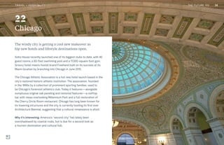 THE FUTURE 100
Chicago
The windy city is getting a cool new makeover as
hip new hotels and lifestyle destinations open.
Soho House recently launched one of its biggest clubs to date, with 40
guest rooms, a 60-foot swimming pool and a 17,000-square-foot gym.
Groovy hotel-meets-hostel brand Freehand built on its success at its
Miami location by branching into Chicago in June 2015.
The Chicago Athletic Association is a hot new hotel launch based in the
city’s restored historic athletic institution. The association, founded
in the 1890s by a collection of prominent sporting families, used to
be Chicago’s foremost athletics club. Today it features—alongside
sumptuous original oak paneling and restored features—a rooftop
bar with views overlooking Millennium Park and a full restoration of
the Cherry Circle Room restaurant. Chicago has long been known for
its towering structures and the city is currently hosting its first ever
Architecture Biennial, suggesting that a cultural renaissance is afoot.
Why it’s interesting: America’s “second city” has lately been
overshadowed by coastal rivals, but is due for a second look as
a tourism destination and cultural hub.
Chicago Cultural Center
22
38TRAVEL + HOSPITALITY THE FUTURE 100
 