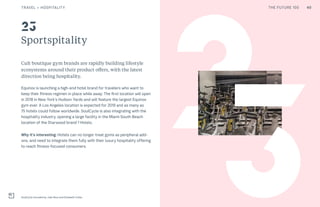 THE FUTURE 100
Sportspitality
Cult boutique gym brands are rapidly building lifestyle
ecosystems around their product offers, with the latest
direction being hospitality.
Equinox is launching a high-end hotel brand for travelers who want to
keep their fitness regimen in place while away. The first location will open
in 2018 in New York’s Hudson Yards and will feature the largest Equinox
gym ever. A Los Angeles location is expected for 2019 and as many as
75 hotels could follow worldwide. SoulCycle is also integrating with the
hospitality industry, opening a large facility in the Miami South Beach
location of the Starwood brand 1 Hotels.
Why it’s interesting: Hotels can no longer treat gyms as peripheral add-
ons, and need to integrate them fully with their luxury hospitality offering
to reach fitness-focused consumers.
SoulCycle founded by Julie Rice and Elizabeth Cutler
23
23
40TRAVEL + HOSPITALITY THE FUTURE 100
 