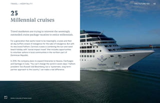 THE FUTURE 100
Adonia, cruise ship of Fathom brand
Travel marketers are trying to reinvent the seemingly
outmoded cruise package vacation to entice millennials.
For a generation that wants travel to be meaningful, cruises and their
all-day buffets smack of indulgence for the sake of indulgence. But with
its new brand Fathom, Carnival cruises is combining the sun-and-sand
beach holiday with “social-impact travel” that includes opportunities
to volunteer ashore in local communities in the northern part of
Dominican Republic.
In 2016, the company plans to expand itineraries to Havana, Cienfuegos
and Santiago in Cuba. “You can’t change the world in seven days,” Fathom
president Tara Russell told Bloomberg, but a “systematic, long-term-
partner approach to the country” can make a real difference.
42
Millennial cruises
25
TRAVEL + HOSPITALITY THE FUTURE 100
 