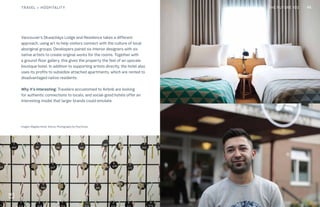 THE FUTURE 100
Vancouver’s Skwachàys Lodge and Residence takes a different
approach, using art to help visitors connect with the culture of local
aboriginal groups. Developers paired six interior designers with six
native artists to create original works for the rooms. Together with
a ground-floor gallery, this gives the property the feel of an upscale
boutique hotel. In addition to supporting artists directly, the hotel also
uses its profits to subsidize attached apartments, which are rented to
disadvantaged native residents.
Why it’s interesting: Travelers accustomed to Airbnb are looking
for authentic connections to locals, and social-good hotels offer an
interesting model that larger brands could emulate.
Images: Magdas Hotel, Vienna. Photography by Paul Kranz
45TRAVEL + HOSPITALITY THE FUTURE 100
 