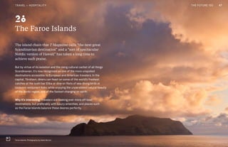 CULTURE THE FUTURE 100
The Faroe Islands
The island chain that T Magazine calls “the next great
Scandinavian destination” and a “sort of spectacular
Nordic version of Hawaii” has taken a long time to
achieve such praise.
But by virtue of its isolation and the rising cultural cachet of all things
Scandinavian, it’s now recognized as one of the more unspoiled
destinations accessible to European and American travelers. In the
capital, Tórshavn, diners can feast on some of the world’s freshest
catches at the sushi bar Etika or dine on filets of sea-diving birds at
locavore restaurant Koks, while enjoying the unparalleled natural beauty
of the Arctic region, one of the fastest-changing on earth.
Why it’s interesting: Travelers are seeking ever more off-beat
destinations, but preferably with luxury amenities, and places such
as the Faroe Islands balance these desires perfectly.
Faroe Islands. Photography by Adam Burton
28
47TRAVEL + HOSPITALITY THE FUTURE 100
 