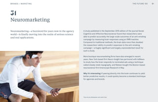 THE FUTURE 100BRANDS + MARKETING
Neuromarketing
Neuromarketing—a buzzword for years now in the agency
world—is finally moving into the realm of serious science
and real applications.
A study published in the September 2015 edition of the journal Social
Cognitive and Affective Neuroscience found that researchers were
able to predict accurately the large-scale outcomes of an anti-smoking
campaign by measuring brain responses using an fMRI machine.
Compared to traditional methods, the brain data more than doubled
the researchers’ ability to predict responses to the anti-smoking
campaign—a hugely significant and largely unprecedented result for
such a study.
More boutique neuromarketing firms have also emerged in recent
years. New York-based firm Neuro-Insight has partnered with AdNews
to study how the brain responds to nominated ads using a technique
called steady-state topography, and Nielsen bought the Boston-based
neuroscience firm Innerscope Research in May.
Why it’s interesting: If peering directly into the brain continues to yield
better predictive results, it could quickly become a standard technique
for agencies and brands.
31
51
Thync by Isy Goldwasser and Jamie Tyler
THE FUTURE 100
 