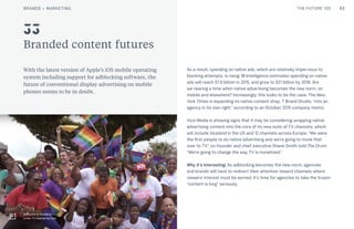 53THE FUTURE 100
Branded content futures
With the latest version of Apple’s iOS mobile operating
system including support for adblocking software, the
future of conventional display advertising on mobile
phones seems to be in doubt.
As a result, spending on native ads, which are relatively impervious to
blocking attempts, is rising: BI Intelligence estimates spending on native
ads will reach $7.9 billion in 2015, and grow to $21 billion by 2018. Are
we nearing a time when native advertising becomes the new norm, on
mobile and elsewhere? Increasingly, this looks to be the case. The New
York Times is expanding its native content shop, T Brand Studio, “into an
agency in its own right,” according to an October 2015 company memo.
Vice Media is showing signs that it may be considering wrapping native
advertising content into the core of its new suite of TV channels, which
will include Viceland in the US and 12 channels across Europe. “We were
the first people to do native advertising and we’re going to move that
over to TV,” co-founder and chief executive Shane Smith told The Drum.
“We’re going to change the way TV is monetized.”
Why it’s interesting: As adblocking becomes the new norm, agencies
and brands will have to redirect their attention toward channels where
viewers’ interest must be earned. It’s time for agencies to take the truism
“content is king” seriously.
33
Welcome to Viceland,
a new TV channel by Vice
BRANDS + MARKETING
 