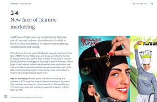 54THE FUTURE 100
New face of Islamic
marketing
H&M’s use of hijab-wearing model Mariah Idrissi in
one of this year’s adverts is emblematic of a shift in
the way Islam is portrayed in mainstream marketing,
entertainment and society.
This follows on from the launch of Ramadan capsule collections by the
likes of DKNY, Tommy Hilfiger, Zara and Mango, and Chanel’s decision
to stage a whole cruise 2014/15 show in Dubai. A new wave of lifestyle
brands, platforms and bloggers is launching a flood of “hijabista” fashion
blogs in which Islamic fashion lovers celebrate their style online. New
York artist Meriem Bennani is putting her own postmodern spin on the
hijab, creating Fardous Funjab, mockumentary-style videos about a
fictional hijab designer played by the artist.
Why it’s interesting: Muslims spent $266 billion on clothing and
footwear in 2013, more than the total fashion spending of Japan and
Italy combined, according to a recent report from Thomson Reuters.
The report also notes that spending is expected to balloon to $484
billion by 2019.
Funjab by Meriem Bennani. Images courtesy of the artist
34
BRANDS + MARKETING
 