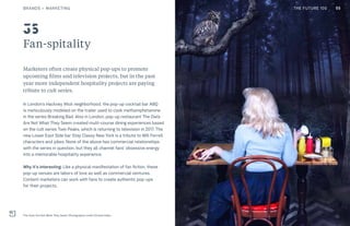 THE FUTURE 100
Fan-spitality
Marketers often create physical pop-ups to promote
upcoming films and television projects, but in the past
year more independent hospitality projects are paying
tribute to cult series.
In London’s Hackney Wick neighborhood, the pop-up cocktail bar ABQ
is meticulously modeled on the trailer used to cook methamphetamine
in the series Breaking Bad. Also in London, pop-up restaurant The Owls
Are Not What They Seem created multi-course dining experiences based
on the cult series Twin Peaks, which is returning to television in 2017. The
new Lower East Side bar Stay Classy New York is a tribute to Will Ferrell
characters and jokes. None of the above has commercial relationships
with the series in question, but they all channel fans’ obsessive energy
into a memorable hospitality experience.
Why it’s interesting: Like a physical manifestation of fan fiction, these
pop-up venues are labors of love as well as commercial ventures.
Content marketers can work with fans to create authentic pop-ups
for their projects.
The Owls Are Not What They Seem. Photography credit Christa Holka
35
55BRANDS + MARKETING THE FUTURE 100
 