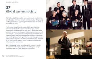 Global ageless society
We’ve heard a lot about the retiring boomers and how they
are changing attitudes toward retirement, but the graying
of the population is a global phenomenon that deserves to
be treated as such.
The Innovation Group MENA’s Generation BOLD report charts this
phenomenon in the Middle East and North Africa region, where a
predominantly young population will soon reach a demographic tipping
point, with consumers over the age of 50 becoming more numerous and
accounting for a growing share of spending. It’s not just the Middle East:
China has recently lifted its longstanding one-child policy in recognition
of the challenges posed by its aging labor force, signaling a growing older
cohort in the country. And in the United States, Nielsen calls Latinos over
50 the “new American vanguard,” noting their growth in numbers and
influential position as consumers.
Why it’s interesting: As they reinvent aging, 50+ consumers need to
be segmented as thoroughly and with as much thought as younger
consumers—they are at least as diverse, if not more so.
Top: Dolce & Gabbana advertisement
Bottom: Vodafone Ramadan commercial, Egypt, 2015
37
BRANDS + MARKETING 57THE FUTURE 100
 