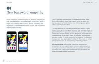 THE FUTURE 100CULTURE
01
New buzzword: empathy
From computer games designed to promote empathy to
new empathy-based social networks such as Biz Stone’s
Super and a string of 2015 think pieces, empathy—its
importance, benefits and virtues—is the new buzzword
in thought leadership.
There’s even been speculation that Facebook’s forthcoming “dislike”
button will actually be closer to an empathy button, so people can
express support for friends who may post distressing status updates
without appearing to “like” them.
“I’ve been observing us—the media and advertising industry—as we
debate how we got here, wring our hands over what to do, point fingers at
perceived villains, and speculate outcomes,” writes Jay Lauf in a Medium
opinion piece, “It’s the Empathy, Stupid.” “Most of the discourse is about
data, technology, or the quality of ads,” he continues. “Almost none of it
seems to consider the actual consumer of our products. The discussion
needs to move back to a more elemental level — it seems to me we have
a design problem here. Or, more precisely, an empathy problem.”
Why it’s interesting: As technology, in particular, becomes more
embedded in our lives, brand creators, innovators and consumers are
starting to question their relationship with new apps and devices. The
successful ones, in the current flooded landscape, will be those who
understand human behavior and emotion.
Super app by Biz Stone and Ben Finkel
6THE FUTURE 100
 