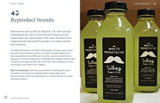 THE FUTURE 100
Byproduct brands
Restaurants such as Silo in Brighton, UK, have already
championed the idea of closed-loop living as not just
responsible, but aspirational. Now some innovators are
using formerly discarded byproducts to create entirely
new products.
The White Moustache, a Brooklyn-based yogurt company, uses excess
whey from its production process to create a probiotic health drink.
New Zealand beer brand DB Export recently created a biofuel from a
byproduct of the brewing process. And Madhouse Vinegar Company near
Cincinnati uses upcycled beer wort from local craft breweries to make
its artisanal, small-batch malt vinegars.
Why it’s interesting: Conscious consumerism is reaching new levels
as people start to become educated about responsible reuse.
Simultaneously, brands are finding ways to use this behavior to create
desirable products.
The White Moustache, Brooklyn
43
65FOOD + DRINK THE FUTURE 100
 