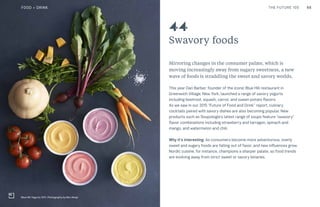 66THE FUTURE 100
Swavory foods
Mirroring changes in the consumer palate, which is
moving increasingly away from sugary sweetness, a new
wave of foods is straddling the sweet and savory worlds.
This year Dan Barber, founder of the iconic Blue Hill restaurant in
Greenwich Village, New York, launched a range of savory yogurts
including beetroot, squash, carrot, and sweet-potato flavors.
As we saw in our 2015 “Future of Food and Drink” report, culinary
cocktails paired with savory dishes are also becoming popular. New
products such as Soupologie’s latest range of soups feature “swavory”
flavor combinations including strawberry and tarragon, spinach and
mango, and watermelon and chili.
Why it’s interesting: As consumers become more adventurous, overly
sweet and sugary foods are falling out of favor, and new influences grow.
Nordic cuisine, for instance, champions a sharper palate, so food trends
are evolving away from strict sweet or savory binaries.
44
Blue Hill Yogurts, NYC. Photography by Ben Alsop
FOOD + DRINK
 