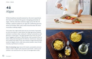 THE FUTURE 100
Algae
While headlines herald seaweed as the next superfood,
few have yet realized the game-changing potential of
algae. Thrive, the first culinary algae oil to hit the US
market, made its debut at an upscale California grocery
store in October 2015, and could soon become the next
everyday cooking staple.
The product has a high smoke point and very low levels of saturated
fat, and can be grown in tanks without the large agricultural footprint
necessary to produce other cooking oils, making it sustainable as well.
Moreover, it tastes good. “The algal ingredients don’t have any of the
flavor ‘baggage’ you’d expect,” Barb Stuckey, chief innovation officer at
Silicon Valley food development firm Mattson, told Fortune. Solazyme,
the company that makes Thrive, also markets an algae-derived protein
powder as AlgaVia, which, unlike many protein powders, does not add
viscosity or grittiness to a mixture.
Why it’s interesting: Algae ticks all the health, sustainability and price
boxes to make it a big hit with consumers and brands—watch to see
whether it can overcome the “ick” factor of the algae label in 2016.
Thrive algae oil
46
FOOD + DRINK 68THE FUTURE 100
 