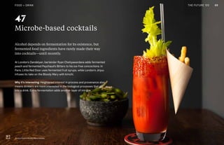 THE FUTURE 100
Microbe-based cocktails
Alcohol depends on fermentation for its existence, but
fermented food ingredients have rarely made their way
into cocktails—until recently.
At London’s Dandelyan, bartender Ryan Chetiyawardana adds fermented
peach and fermented Peychaud’s Bitters to his ice-free concoctions. In
Paris, Little Red Door uses fermented fruit syrups, while London’s Jinjuu
infuses its take on the Bloody Mary with kimchi.
Why it’s interesting: Heightened interest in process and provenance also
means drinkers are more interested in the biological processes that go
into a drink. Extra fermentation adds another layer of intrigue.
JinJuu's kimchi Bloody Mary, London
47
69FOOD + DRINK THE FUTURE 100
 