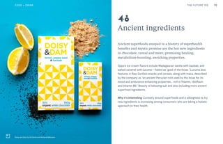 70THE FUTURE 100
Ancient ingredients
Ancient superfoods steeped in a history of superhealth
benefits and mystic promise are the hot new ingredients
in chocolate, cereal and more, promising healing,
metabolism-boosting, enriching properties.
Oppo’s ice cream flavors include Madagascan vanilla with baobab, and
salted caramel with lucuma—hailed as “gold of the Incas.” Lucuma also
features in Raw Gorilla’s snacks and cereals, along with maca, described
by the company as “an ancient Peruvian root used by the Incas for its
mood and endurance enhancing properties… rich in thiamin, riboflavin
and Vitamin B6.” Beauty is following suit and also including more ancient
superfood ingredients.
Why it’s interesting: Curiosity around superfoods and a willingness to try
new ingredients is increasing among consumers who are taking a holistic
approach to their health.
Doisy and Dam by Ed Smith and Richard Wilkinson
48
FOOD + DRINK
 