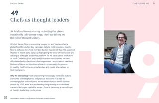 THE FUTURE 100
4
Chefs as thought leaders
As food and issues relating to feeding the planet
sustainably take center stage, chefs are taking on
the role of thought leaders.
UK chef Jamie Oliver is promoting a sugar tax and has launched a
global Food Revolution Day campaign to help children access healthy
food in schools. New York chef Dan Barber, founder of Blue Hill, launched
WastED in March 2015, a pop-up highlighting the issue of food waste and
serving as a thought leadership platform for his ideas about the future
of food. Chefs Roy Choi and Daniel Patterson have created the new
affordable healthy fast-food chain experiment LocoL—which has René
Redzepi of Noma on its advisory board—to campaign for access
to healthy food for low-income families and create alternatives to
fast-food giants.
Why it’s interesting: Food is becoming increasingly central to culture,
consumer spending habits, and popular discourse. It’s also an
increasingly hot political point, as we debate how to feed 9.6 billion
people by 2050, while also addressing rising obesity in established
markets. No longer a satellite subject, food is becoming a central topic
at thought leadership conferences.
David Edwards, founder of Café ArtScience. Photography by Wayne Chinnock
49
9
FOOD + DRINK 71THE FUTURE 100
 