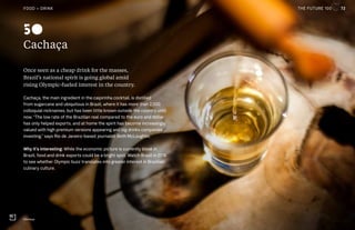 THE FUTURE 100
Cachaça
Once seen as a cheap drink for the masses,
Brazil’s national spirit is going global amid
rising Olympic-fueled interest in the country.
Cachaça, the main ingredient in the caipirinha cocktail, is distilled
from sugarcane and ubiquitous in Brazil, where it has more than 2,000
colloquial nicknames, but has been little known outside the country until
now. “The low rate of the Brazilian real compared to the euro and dollar
has only helped exports, and at home the spirit has become increasingly
valued with high premium versions appearing and big drinks companies
investing,” says Rio de Janeiro-based journalist Beth McLoughlin.
Why it’s interesting: While the economic picture is currently bleak in
Brazil, food and drink exports could be a bright spot. Watch Brazil in 2016
to see whether Olympic buzz translates into greater interest in Brazilian
culinary culture.
Cachaça
50
72FOOD + DRINK THE FUTURE 100
 