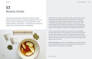 75CULTURE THE FUTURE 100
Beauty foods
The lines between beauty and food continue to blur.
New boutique brands are turning to ingredients that are
usually eaten as superfoods, and using them to create
beauty products and recipes—a trend that sits within the
holistic way consumers now see wellbeing.
The Body Deli, for example, specializes in beauty products that use only
cold-pressed superfoods and which must be stored in a refrigerator.
The Beauty Chef, an Australian superfood beauty brand, has a range
of ingestible Inner Beauty powders, and offers a recipe platform that
includes desserts that incorporate its products, such as a cheesecake.
New York-based Loli sends packages of ingredients to clients along with
recipes so that recipients can make their own batches of treatments.
This trend sits within the holistic way consumers now see wellbeing—
our data found that 60% of US millennials say they use food ingredients
to make homemade beauty treatments because they are more natural
than the products they find in stores, while 82% of UK and US consumers
say that what you put into your body has a greater effect on beauty than
what you put on your skin.
Why it’s interesting: Consumers are recognizing the connection between
what they eat and how they look. Food trends continue to influence the
beauty sector, from ingredients to terminology.
52
75
Loli by Tina Hedges, NYC
BEAUTY THE FUTURE 100
 