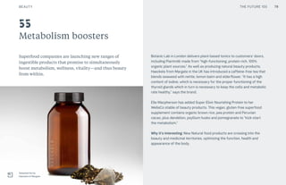 THE FUTURE 100
Metabolism boosters
Superfood companies are launching new ranges of
ingestible products that promise to simultaneously
boost metabolism, wellness, vitality—and thus beauty
from within.
Botanic Lab in London delivers plant-based tonics to customers’ doors,
including Plantmilk made from “high-functioning, protein-rich, 100%
organic plant sources.” As well as producing natural beauty products,
Haeckels from Margate in the UK has introduced a caffeine-free tea that
blends seaweed with nettle, lemon balm and elderflower. “It has a high
content of iodine, which is necessary for the proper functioning of the
thyroid glands which in turn is necessary to keep the cells and metabolic
rate healthy,” says the brand.
Elle Macpherson has added Super Elixir Nourishing Protein to her
WelleCo stable of beauty products. This vegan, gluten-free superfood
supplement contains organic brown rice, pea protein and Peruvian
cacao, plus dandelion, psyllium husks and pomegranate to “kick-start
the metabolism.”
Why it’s interesting: New Natural food products are crossing into the
beauty and medicinal territories, optimizing the function, health and
appearance of the body.
55
79
Seaweed tea by
Haeckels of Margate
BEAUTY THE FUTURE 100
 