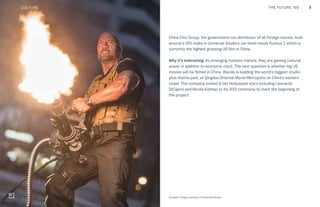 8THE FUTURE 100
China Film Group, the government-run distributor of all foreign movies, took
around a 10% stake in Universal Studio’s car-heist movie Furious 7, which is
currently the highest grossing US film in China.
Why it’s interesting: As emerging markets mature, they are gaining cultural
power in addition to economic clout. The next question is whether big US
movies will be filmed in China. Wanda is building the world’s biggest studio-
plus-theme park, at Qingdao Oriental Movie Metropolis on China’s eastern
coast. The company invited A-list Hollywood stars including Leonardo
DiCaprio and Nicole Kidman to its 2013 ceremony to mark the beginning of
the project.
Furious 7. Image courtesy of Universal Studio
CULTURE THE FUTURE 100
 
