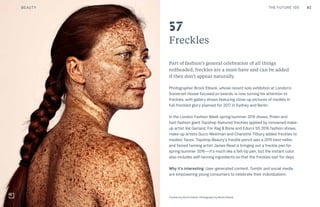 82THE FUTURE 100
Freckles
Part of fashion’s general celebration of all things
redheaded, freckles are a must-have and can be added
if they don’t appear naturally.
Photographer Brock Elbank, whose recent solo exhibition at London’s
Somerset House focused on beards, is now turning his attention to
freckles, with gallery shows featuring close-up pictures of models in
full-freckled glory planned for 2017 in Sydney and Berlin.
In the London Fashion Week spring/summer 2015 shows, Preen and
fast-fashion giant Topshop featured freckles applied by renowned make-
up artist Val Garland. For Rag & Bone and Edun’s SS 2016 fashion shows,
make-up artists Gucci Westman and Charlotte Tilbury added freckles to
models’ faces. Topshop Beauty’s freckle pencil was a 2015 best-seller,
and famed tanning artist James Read is bringing out a freckle pen for
spring/summer 2016—it’s much like a felt-tip pen, but the instant color
also includes self-tanning ingredients so that the freckles last for days.
Why it’s interesting: User-generated content, Tumblr and social media
are empowering young consumers to celebrate their individualism.
Top: Raw Thai curry dish at NAMA artisan raw foods, London, 2014, photography by Alicia Pollet
Bottom: Selection of juices at NAMA Food
57
Freckles by Brock Elbank. Photography by Brock Elbank
BEAUTY
 