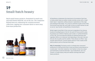 THE FUTURE 100
Small-batch beauty
Batch-made beauty products, formulated in small runs
and with limited shelf life, are on the rise. The companies
behind them are celebrating the variation between
collections, tapping into consumer desire to move away
from mass production.
AS Apothecary emphasizes the importance of provenance. Each face
or body product bears an edition number and also comes with a “small-
batch report,” inspired by coffee producers’ explanations of the origin
and roasting of their beans. “It’s a way for customers to get to know what
the harvests have been like, and to get to know our plants almost as well
as we do,” says founder and apothecary Amanda Saurin.
British organic brand Skin & Tonic sources its ingredients from diverse
locations including Sussex in the UK, the south of France and Sri Lanka.
Its products are crafted in Hackney, east London, in numbered batches
of 50 to 100. “No two production batches are identical because each
ingredient differs on a molecular level depending on that year’s harvest,
the soil, the air quality and the weather. These all have an effect,” says
founder Sarah Hancock. Toronto-based Leaves of Trees creates small-
batch products such as Charcoal Anise soap.
Why it’s interesting: The beauty sector is echoing many consumers’
preference for food and drink that is fresh and natural, and produced on
a small scale. “In all other industries, from fashion to food, low output
and handmade are deemed desirable,” says Imelda Burke, who runs
Content, a London beauty shop and website stocking small-batch
beauty products.
Skin & Tonic, London
59
BEAUTY 84THE FUTURE 100
 