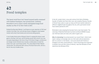 89THE FUTURE 100
Food temples
The latest retail buzz isn’t based around malls crammed
with fashion boutiques, but around food. Anthony
Bourdain is set to open a hotly anticipated mega food
market on Pier 57 in New York in 2017.
Dubbed the Bourdain Market, it will feature an epic selection of 100 food
vendors from New York, and will also house a Singapore-style hawker
market with street food stands and communal eating spaces.
A new foodie theme park at Newark Airport is upping the airport retail
game in the New York area, with 55 dining venues that convert into new
concepts depending on the time of day. In Portland, Oregon, architecture
and design studio Snohetta has recently unveiled plans to build the
state’s first year-round fixed market. The James Beard Public Market,
named after the influential 20th-century Portland food writer, will be a
hub for the city’s foodie scene.
In the UK, London Union, a new joint venture from Henry Dimbleby,
founder of healthy fast-food chain Leon, and Jonathan Downey, founder
of Street Feast, plans to open as many as 20 local markets tailored to
different neighborhoods throughout the city, with a permanent street
food market planned for 2017.
Rotterdam is also enjoying the harvests from a new food market. The
colorfully lit Markthal Rotterdam by Dutch architects MVRDV houses
over 100 food stalls and retail units under its giant arch.
Why it’s interesting: As we discovered in our recent Food + Drink trend
report, eating is increasingly seen as a full-scale cultural experience
akin to a concert or the theater—one to be shared with friends on
Instagram and other social platforms. “Food is becoming more important
in people’s lives and their sense of identity,” says Sam Bompas of food
experience duo Bompas & Parr.
62
RETAIL
 