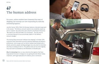 THE FUTURE 100
The human address
For years, online retailers have lamented the state of
shipping, but startups are now responding by radically
rethinking logistics.
Jennifer Hyman, CEO of Rent the Runway, believes a disruptive approach
is the answer. “The delivery network needs to be completely ripped up
and re-created,” she said at this year’s South by Southwest Interactive.
“We need to put UPS and FedEx out of business… The only way for
e-commerce growth to be economically viable is if the delivery
network changes.”
The startup Shyp announced “address-free shipping” in October 2015;
customers have usernames synced to physical addresses and delivery
preferences. Just as apps such as Venmo replace bank details with a
simple username, people sending packages now only need to remember
who they’re sending an item to. The address lists we now store digitally
may soon seem as obsolete as the Rolodexes of decades past.
Why it’s interesting: Even un-sexy industries like logistics that have
long seemed immune to change are now getting the slick Silicon Valley
treatment, with huge implications for delivery and e-commerce.
Shyp by Jack Smith, Joshua Scott and Kevin Gibbon, San Francisco
67
RETAIL 97THE FUTURE 100
 