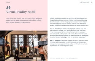99CULTURE THE FUTURE 100
Virtual reality retail
2016 is the year Oculus Rift and Sony Corp’s Morpheus
finally hit the stores, and retailers are already flirting
with virtual reality (VR) experiences.
Outdoor sportswear company The North Face has experimented with
Google Cardboard; luxury boutique The Apartment has used Samsung
Gear VR to create a remote shopping experience; and Tommy Hilfiger’s
Fifth Avenue flagship store has installed Samsung Gear VR headsets,
allowing shoppers to view and shop the label’s fall fashion show virtually.
“For me, this is the year virtual reality is going to explode,” says John
Vary, innovation manager at UK department store chain John Lewis.
“It has massive potential for retailers. You can bring the catalogue
and rooms to life. Putting people in the center of environments makes
e-commerce more immersive, and will have a big impact on selling bigger
items like furniture, as it will give them the confidence to purchase.”
Why it’s interesting: The number of active VR users is forecast to reach
171 million by 2018, according to a 2015 Statista survey. Retailers are
seeking direct sales opportunities as well as enriching the consumer’s
experience of the brand using virtual reality.
69
In-store virtual reality catwalk experience at Tommy Hilfiger flagship store, NYC
RETAIL
 