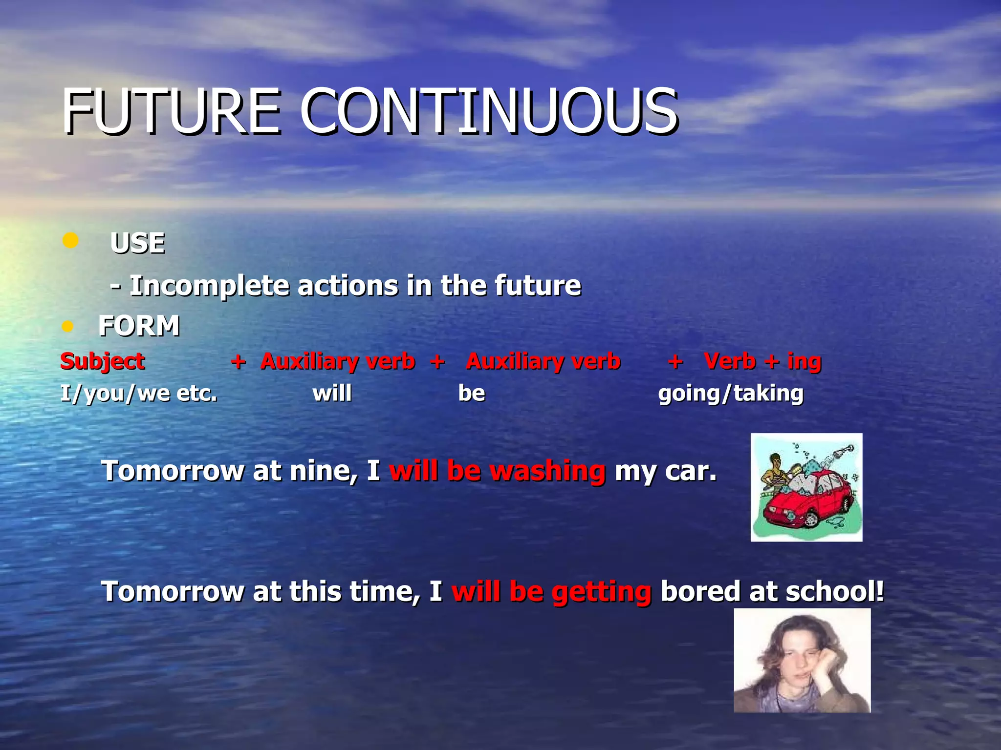 FUTURE CONTINUOUS USE - Incomplete actions in the future FORM Subject  +  Auxiliary verb  +  Auxiliary verb  +  Verb + ing I/you/we etc.    will    be    going/taking Tomorrow at nine, I  will be washing  my car. Tomorrow at this time, I  will be getting  bored at school!  