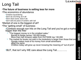 Long Tail The future of business is selling less for more The economics of abundance Creative squandering Don’t do one thing; do it all Don’t store some; store it all;  don’t sell one piece of content, sell it all Market of one is the biggest of all? The “getting small” of business: Combine enough non hits on the Long Tail and you've got a market bigger than the hits! "The biggest money is in the smallest sales.“ Barnes & Noble carries 130,000 books More than half Amazon sales from OUTSIDE top 130,000 The market for books not sold in the bookstore is larger than those that are! Google makes most of its money from small advertisers eBay the same Children today will grow up never knowing the meaning of “out of print” BUT, that isn’t why WE care about the Long Tail…………. 