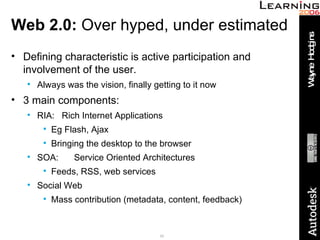 Web 2.0:  Over hyped, under estimated Defining characteristic is active participation and involvement of the user. Always was the vision, finally getting to it now 3 main components: RIA:  Rich Internet Applications Eg Flash, Ajax Bringing the desktop to the browser SOA:   Service Oriented Architectures Feeds, RSS, web services Social Web Mass contribution (metadata, content, feedback) 