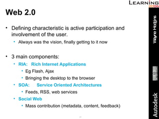 Web 2.0 Defining characteristic is active participation and involvement of the user. Always was the vision, finally getting to it now 3 main components: RIA:  Rich Internet Applications Eg Flash, Ajax Bringing the desktop to the browser SOA:   Service Oriented Architectures Feeds, RSS, web services Social Web Mass contribution (metadata, content, feedback) 