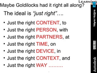 Maybe Goldilocks had it right all along? The ideal is  “just right”…. Just the right  CONTENT , to Just the right  PERSON , with Just the right  PARTNERS , at Just the right  TIME , on Just the right  DEVICE , in Just the right  CONTEXT , and Just the right  WAY ……… UP 