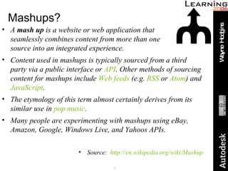 Mashups? A  mash up  is a website or web application that  seamlessly combines content from more than one  source into an integrated experience. Content used in mashups is typically sourced from a third party via a public interface or  API . Other methods of sourcing content for mashups include  Web feeds  (e.g.  RSS  or  Atom ) and  JavaScript . The etymology of this term almost certainly derives from its similar use in  pop music . Many people are experimenting with mashups using eBay, Amazon, Google, Windows Live, and Yahoos APIs. Source:  http://en.wikipedia.org/wiki/Mashup 