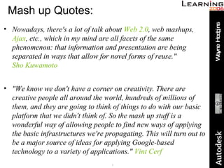 Mash up Quotes: Nowadays, there's a lot of talk about  Web 2.0 , web mashups,  Ajax , etc., which in my mind are all facets of the same phenomenon: that information and presentation are being separated in ways that allow for novel forms of reuse."  Sho Kuwamoto "We know we don't have a corner on creativity. There are creative people all around the world, hundreds of millions of them, and they are going to think of things to do with our basic platform that we didn't think of. So the mash up stuff is a wonderful way of allowing people to find new ways of applying the basic infrastructures we're propagating. This will turn out to be a major source of ideas for applying Google-based technology to a variety of applications."  Vint Cerf 