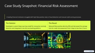 Case Study Snapshot: Financial Risk Assessment
A leading financial institution struggled with high false-positive rates in fraud detection and manual credit scoring processes.
The Solution
Developed a custom Deep Learning model for transaction anomaly
detection and integrated it into the core banking platform.
The Result
Reduced false-positive alerts by 45% and decreased the average
time for credit risk assessment from 3 days to less than 2 hours.
 