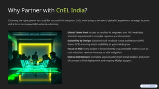 Why Partner with CnEL India?
Choosing the right partner is crucial for successful AI adoption. CnEL India brings a decade of global AI experience, strategic location,
and a focus on measurable business outcomes.
Global Talent Pool: Access to certified AI engineers and PhD-level data
scientists experienced in complex regulatory environments.
Scalability by Design: Solutions built on cloud-native architecture (AWS,
Azure, GCP) ensuring elastic scalability as your needs grow.
Focus on ROI: Every project is linked directly to quantifiable metrics such as
cost reduction, revenue increase, or risk mitigation.
End-to-End Delivery: Complete accountability from initial ideation and proof-
of-concept to final deployment and ongoing MLOps support.
 