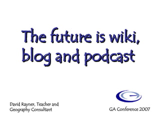The future is wiki, blog and podcast David Rayner, Teacher and Geography Consultant GA Conference 2007 