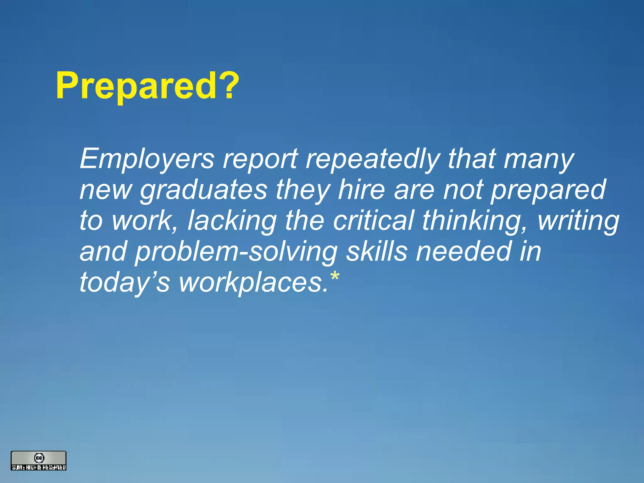 Prepared? Employers report repeatedly that many new graduates they hire are not prepared to work, lacking the critical thinking, writing and problem-solving skills needed in today’s workplaces. * 