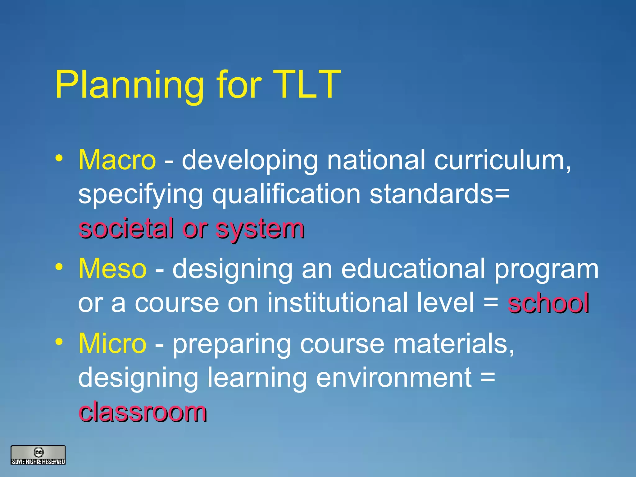 Planning for TLT Macro   - developing national curriculum, specifying qualification standards=  societal or system Meso  - designing an educational program or a course on institutional level =  school Micro  - preparing course materials, designing learning environment =  classroom 