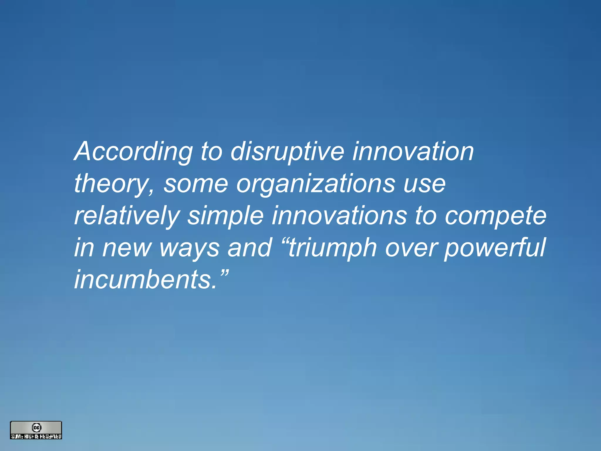 According to disruptive innovation theory, some organizations use relatively simple innovations to compete in new ways and “triumph over powerful incumbents.” 