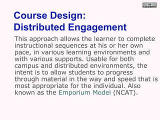 Course Design:  Distributed Engagement This approach allows the learner to complete instructional sequences at his or her own pace, in various learning environments and with various supports. Usable for both campus and distributed environments, the intent is to allow students to progress through material in the way and speed that is most appropriate for the individual. Also known as the  Emporium Model  (NCAT). 