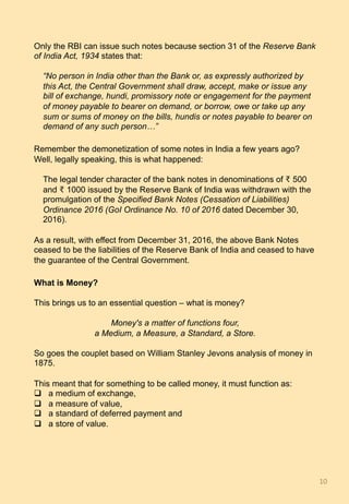 Only the RBI can issue such notes because section 31 of the Reserve Bank
of India Act, 1934 states that:
“No person in India other than the Bank or, as expressly authorized by
this Act, the Central Government shall draw, accept, make or issue any
bill of exchange, hundi, promissory note or engagement for the payment
of money payable to bearer on demand, or borrow, owe or take up any
sum or sums of money on the bills, hundis or notes payable to bearer on
demand of any such person…”
Remember the demonetization of some notes in India a few years ago?
Well, legally speaking, this is what happened:
The legal tender character of the bank notes in denominations of ₹ 500
and ₹ 1000 issued by the Reserve Bank of India was withdrawn with the
promulgation of the Specified Bank Notes (Cessation of Liabilities)
Ordinance 2016 (GoI Ordinance No. 10 of 2016 dated December 30,
2016).
As a result, with effect from December 31, 2016, the above Bank Notes
ceased to be the liabilities of the Reserve Bank of India and ceased to have
the guarantee of the Central Government.
What is Money?
This brings us to an essential question – what is money?
Money's a matter of functions four,
a Medium, a Measure, a Standard, a Store.
So goes the couplet based on William Stanley Jevons analysis of money in
1875.
This meant that for something to be called money, it must function as:
q  a medium of exchange,
q  a measure of value,
q  a standard of deferred payment and
q  a store of value.
10	
 