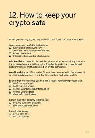 12. How to keep your
crypto safe
When you own crypto, you actually don't own coins. You own private keys.
A cryptocurrency wallet is designed to
q  Store public and private keys
q  Send and receive digital currencies
q  Monitor balances
q  Interact with supported blockchains.
A hot wallet is connected to the internet, can be accessed at any time with
the requisite keys and is the most vulnerable to hacking e.g. mobile and
software wallets, and funds stored on crypto exchanges.
A cold wallet is an offline wallet. Since it is not connected to the internet, it
is considered more secure e.g. hardware wallets and paper wallets.
Ensure that the exchange you use has a robust verification process that:
q  confirms your email
q  confirms your phone
q  verifies your Government issued ID
q  verifies your address
q  does video verification
It must also have security features like:
q  security questions answers
q  two factor authentication
It must also display:
q  active sessions
q  account activity
100	
 