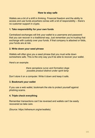How to stay safe
Wallets are a bit of a shift in thinking. Financial freedom and the ability to
access and use funds anywhere comes with a bit of responsibility – there’s
no customer support in crypto.
1. Take responsibility for your own funds
Centralized exchanges will link your wallet to a username and password
that you can recover in a traditional way. Just remember you’re trusting that
exchange with custody over your funds. If that company is attacked or folds,
your funds are at risk.
2. Write down your seed phrase
Wallets will often give you a seed phrase that you must write down
somewhere safe. This is the only way you’ll be able to recover your wallet.
Here's an example:
there aeroplane curve vent formation doge
possible product distinct under spirit lamp
Don’t store it on a computer. Write it down and keep it safe.
3. Bookmark your wallet
If you use a web wallet, bookmark the site to protect yourself against
phishing scams.
4. Triple check everything
Remember transactions can’t be reversed and wallets can’t be easily
recovered so take care.
(Source: https://ethereum.org/en/wallets)
101	
 