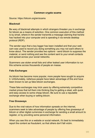 Common crypto scams
Source: https://bitcoin.org/en/scams
Blackmail
Be wary of blackmail attempts in which strangers threaten you in exchange
for bitcoin as a means of extortion. One common execution of this method
is by email, where-in the sender transmits a message claiming that he/she
has hacked into your computer and is operating it via remote desktop
protocol (RDP).
The sender says that a key logger has been installed and that your web
cam was used to record you doing something you may not want others to
know about. The sender provides two options - send bitcoin to suppress the
material, or send nothing and see the content sent to your email contacts
and spread across your social networks.
Scammers use stolen email lists and other leaked user information to run
this scheme across thousands of people en masse.
Fake Exchanges
As bitcoin has become more popular, more people have sought to acquire
it. Unfortunately, nefarious people have taken advantage of this and have
been known to set up fake bitcoin exchanges.
These fake exchanges may trick users by offering extremely competitive
market prices that lull them into thinking they're getting a steal, with quick
and easy access to some cheap bitcoin. Be sure to use a reputable
exchange when buying or selling bitcoin.
Free Giveaways
Due to the viral nature of how information spreads on the internet,
scammers seek to take advantage of people by offering free giveaways of
bitcoin or other digital currencies in exchange for sending a small amount to
register, or by providing some personal information.
When you see this on a website or social network, it's best to immediately
report the content as fraudulent, so that others don't fall victim.
102	
 