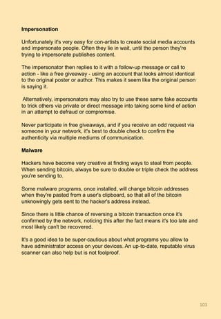 Impersonation
Unfortunately it's very easy for con-artists to create social media accounts
and impersonate people. Often they lie in wait, until the person they're
trying to impersonate publishes content.
The impersonator then replies to it with a follow-up message or call to
action - like a free giveaway - using an account that looks almost identical
to the original poster or author. This makes it seem like the original person
is saying it.
Alternatively, impersonators may also try to use these same fake accounts
to trick others via private or direct message into taking some kind of action
in an attempt to defraud or compromise.
Never participate in free giveaways, and if you receive an odd request via
someone in your network, it's best to double check to confirm the
authenticity via multiple mediums of communication.
Malware
Hackers have become very creative at finding ways to steal from people.
When sending bitcoin, always be sure to double or triple check the address
you're sending to.
Some malware programs, once installed, will change bitcoin addresses
when they're pasted from a user's clipboard, so that all of the bitcoin
unknowingly gets sent to the hacker's address instead.
Since there is little chance of reversing a bitcoin transaction once it's
confirmed by the network, noticing this after the fact means it's too late and
most likely can't be recovered.
It's a good idea to be super-cautious about what programs you allow to
have administrator access on your devices. An up-to-date, reputable virus
scanner can also help but is not foolproof.
103	
 