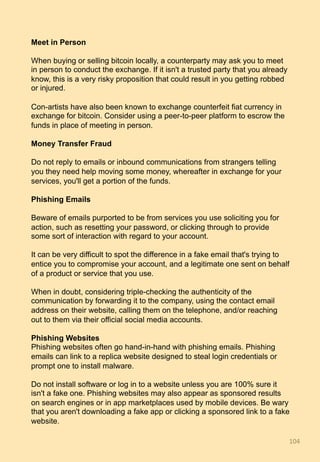 Meet in Person
When buying or selling bitcoin locally, a counterparty may ask you to meet
in person to conduct the exchange. If it isn't a trusted party that you already
know, this is a very risky proposition that could result in you getting robbed
or injured.
Con-artists have also been known to exchange counterfeit fiat currency in
exchange for bitcoin. Consider using a peer-to-peer platform to escrow the
funds in place of meeting in person.
Money Transfer Fraud
Do not reply to emails or inbound communications from strangers telling
you they need help moving some money, whereafter in exchange for your
services, you'll get a portion of the funds.
Phishing Emails
Beware of emails purported to be from services you use soliciting you for
action, such as resetting your password, or clicking through to provide
some sort of interaction with regard to your account.
It can be very difficult to spot the difference in a fake email that's trying to
entice you to compromise your account, and a legitimate one sent on behalf
of a product or service that you use.
When in doubt, considering triple-checking the authenticity of the
communication by forwarding it to the company, using the contact email
address on their website, calling them on the telephone, and/or reaching
out to them via their official social media accounts.
Phishing Websites
Phishing websites often go hand-in-hand with phishing emails. Phishing
emails can link to a replica website designed to steal login credentials or
prompt one to install malware.
Do not install software or log in to a website unless you are 100% sure it
isn't a fake one. Phishing websites may also appear as sponsored results
on search engines or in app marketplaces used by mobile devices. Be wary
that you aren't downloading a fake app or clicking a sponsored link to a fake
website.
104	
 