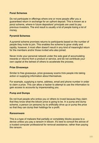 Ponzi Schemes
Do not participate in offerings where one or more people offer you a
guaranteed return in exchange for an upfront deposit. This is known as a
ponzi scheme, where-in future depositors' principals are used to pay
previous investors. The end result is usually a lot of people losing a lot of
money.
Pyramid Schemes
A pyramid scheme promises returns to participants based on the number of
people they invite to join. This enables the scheme to grow virally and
rapidly, however, it most often doesn't result in any kind of meaningful return
for the members and/or those invited who also joined.
Never invite your personal network under the sole goal of accumulating
rewards or returns from a product or service, and do not contribute your
own capital at the behest of others to accelerate the process.
Prize Giveaways
Similar to free giveaways, prize giveaway scams trick people into taking
action or supplying information about themselves.
For example, supplying a name, address, email and phone number in order
to claim a prize. This can allow a hacker to attempt to use the information to
gain access to accounts by impersonating you.
Pump and Dumps
Do not trust people who entice you or others to invest because they claim
that they know what the bitcoin price is going to be. In a pump and dump
scheme, a person (or persons) try to artificially drive up or pump the price
so that they can dump their holdings for a profit.
Ransomware
This is a type of malware that partially or completely blocks access to a
device unless you pay a ransom in bitcoin. It's best to consult the advice of
a trusted computer professional for removal assistance, rather than paying
the ransom.
105	
 